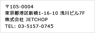 〒105-0004　東京都港区新橋1丁目 16番10号浅川ビル2F　株式会社JETCHOP